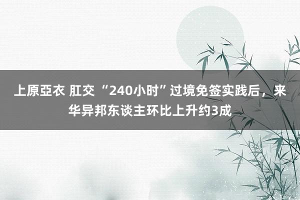 上原亞衣 肛交 “240小时”过境免签实践后，来华异邦东谈主环比上升约3成