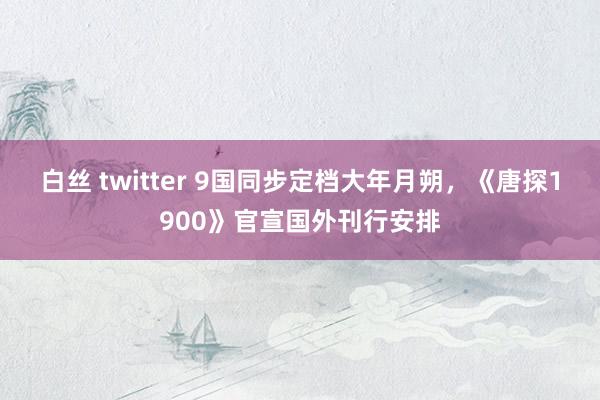 白丝 twitter 9国同步定档大年月朔，《唐探1900》官宣国外刊行安排