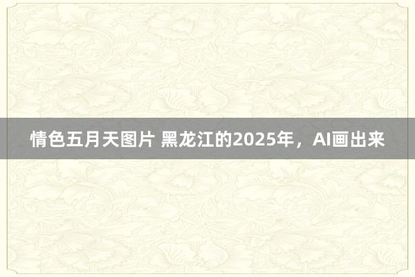 情色五月天图片 黑龙江的2025年，AI画出来