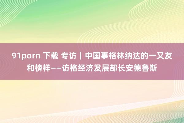 91porn 下载 专访｜中国事格林纳达的一又友和榜样——访格经济发展部长安德鲁斯