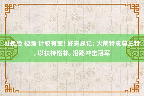 ai换脸 视频 计较有变! 好意思记: 火箭特意莫兰特， 以扶持格林， 沿路冲击冠军