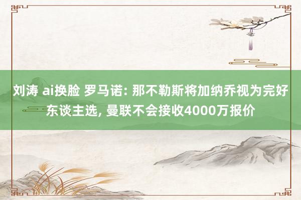 刘涛 ai换脸 罗马诺: 那不勒斯将加纳乔视为完好东谈主选， 曼联不会接收4000万报价