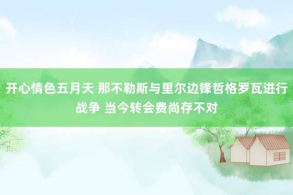 开心情色五月天 那不勒斯与里尔边锋哲格罗瓦进行战争 当今转会费尚存不对