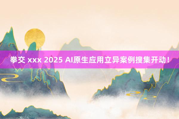 拳交 xxx 2025 AI原生应用立异案例搜集开动！