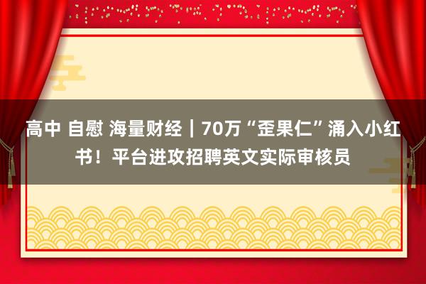 高中 自慰 海量财经｜70万“歪果仁”涌入小红书！平台进攻招聘英文实际审核员