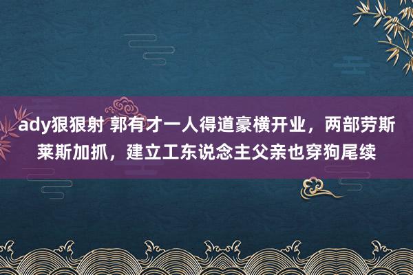 ady狠狠射 郭有才一人得道豪横开业，两部劳斯莱斯加抓，建立工东说念主父亲也穿狗尾续