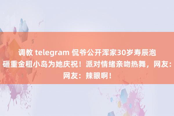 调教 telegram 侃爷公开浑家30岁寿辰泡澡视频，砸重金租小岛为她庆祝！派对情绪亲吻热舞，网友：辣眼啊！