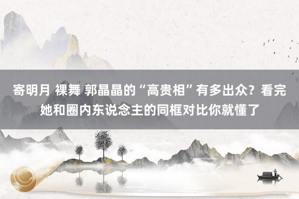 寄明月 裸舞 郭晶晶的“高贵相”有多出众？看完她和圈内东说念主的同框对比你就懂了