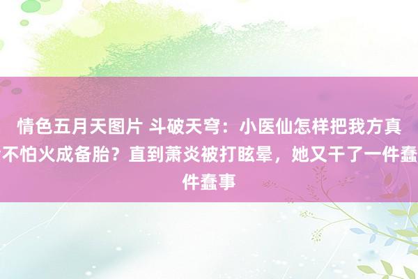 情色五月天图片 斗破天穹：小医仙怎样把我方真金不怕火成备胎？直到萧炎被打眩晕，她又干了一件蠢事