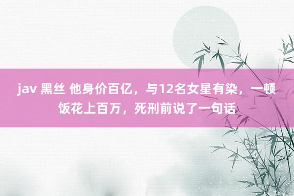 jav 黑丝 他身价百亿，与12名女星有染，一顿饭花上百万，死刑前说了一句话