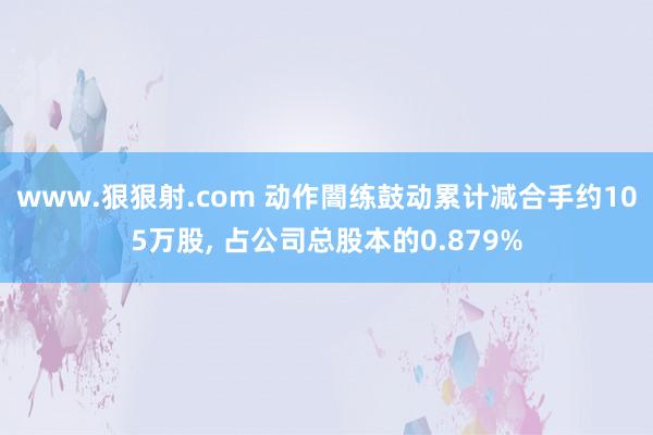 www.狠狠射.com 动作闇练鼓动累计减合手约105万股， 占公司总股本的0.879%