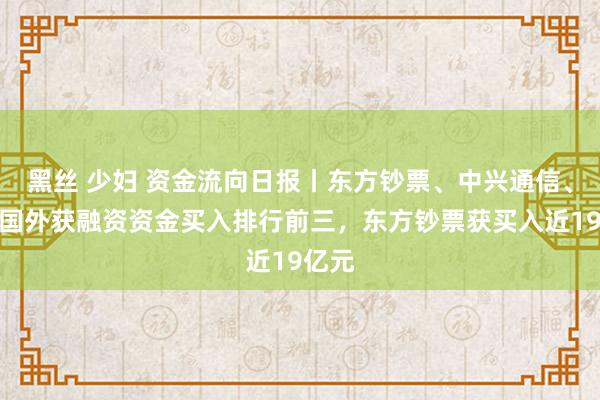 黑丝 少妇 资金流向日报丨东方钞票、中兴通信、中芯国外获融资资金买入排行前三，东方钞票获买入近19亿元