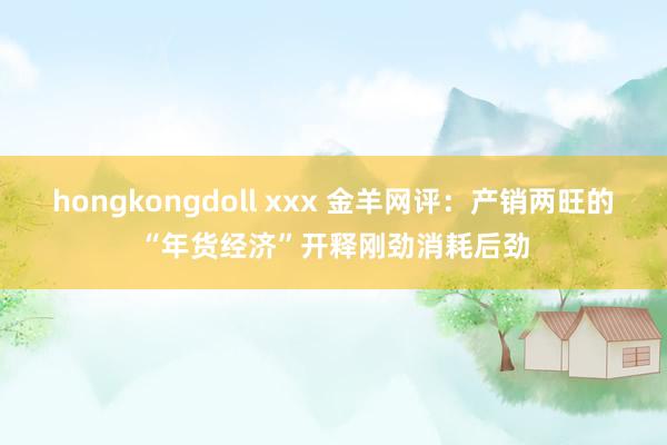 hongkongdoll xxx 金羊网评：产销两旺的“年货经济”开释刚劲消耗后劲