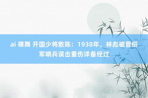 ai 裸舞 开国少将敷陈：1938年，林彪被晋绥军哨兵误击重伤详备经过