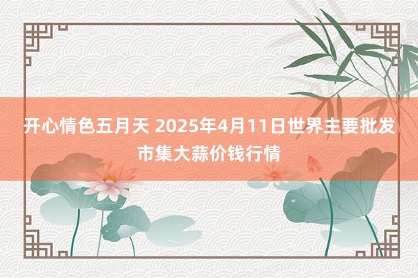 开心情色五月天 2025年4月11日世界主要批发市集大蒜价钱行情